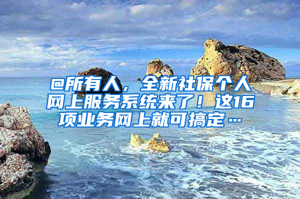 @所有人，全新社保个人网上服务系统来了！这16项业务网上就可搞定…