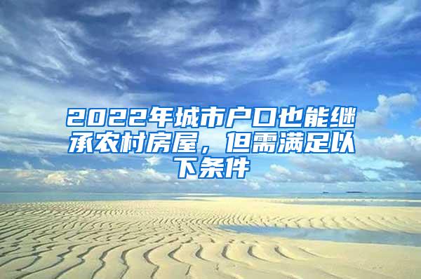 2022年城市户口也能继承农村房屋，但需满足以下条件