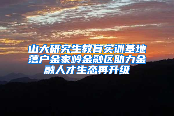 山大研究生教育实训基地落户金家岭金融区助力金融人才生态再升级