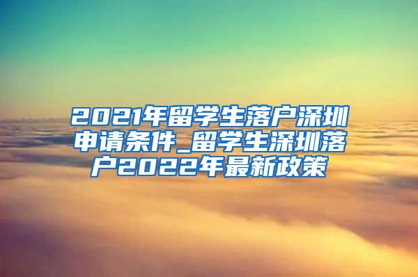 2021年留学生落户深圳申请条件_留学生深圳落户2022年最新政策