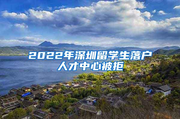 2022年深圳留学生落户人才中心被拒