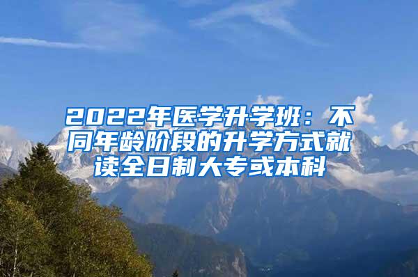 2022年医学升学班：不同年龄阶段的升学方式就读全日制大专或本科