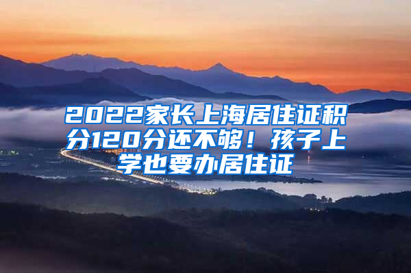 2022家长上海居住证积分120分还不够！孩子上学也要办居住证