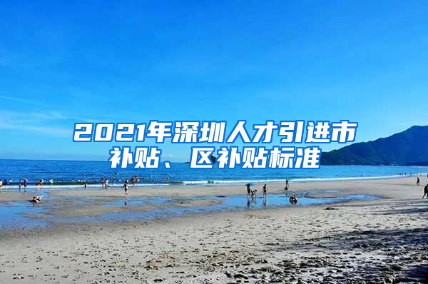 2021年深圳人才引进市补贴、区补贴标准