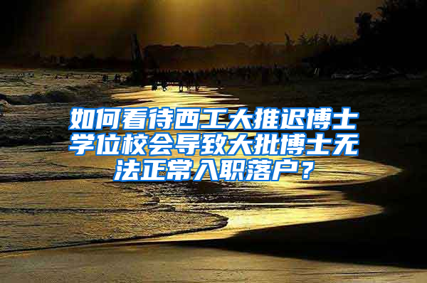 如何看待西工大推迟博士学位校会导致大批博士无法正常入职落户？