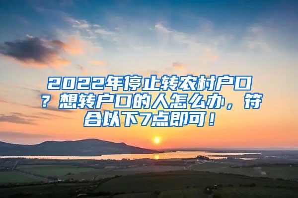 2022年停止转农村户口？想转户口的人怎么办，符合以下7点即可！