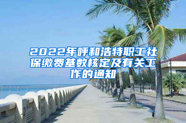 2022年呼和浩特职工社保缴费基数核定及有关工作的通知