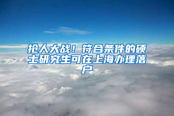 抢人大战！符合条件的硕士研究生可在上海办理落户