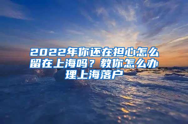 2022年你还在担心怎么留在上海吗？教你怎么办理上海落户