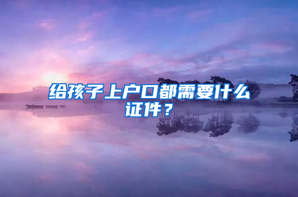 给孩子上户口都需要什么证件？