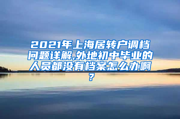 2021年上海居转户调档问题详解,外地初中毕业的人员都没有档案怎么办啊？