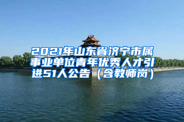 2021年山东省济宁市属事业单位青年优秀人才引进51人公告（含教师岗）