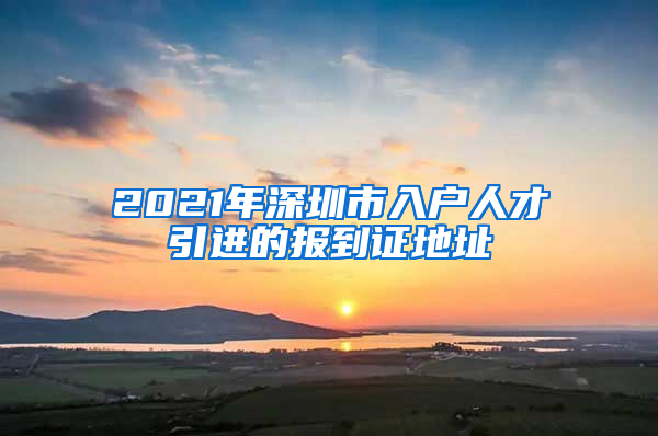 2021年深圳市入户人才引进的报到证地址