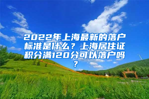 2022年上海最新的落户标准是什么？上海居住证积分满120分可以落户吗？