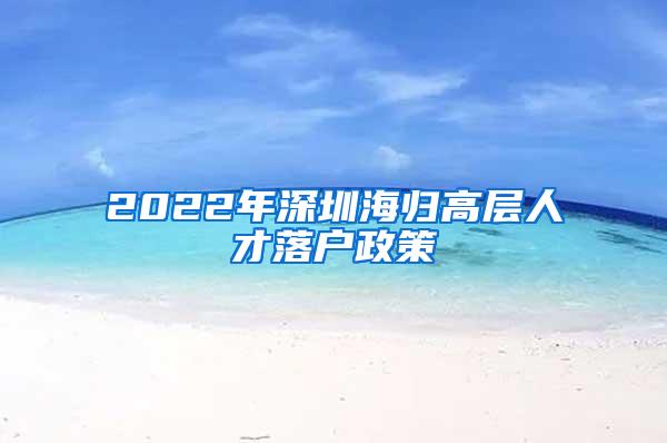 2022年深圳海归高层人才落户政策