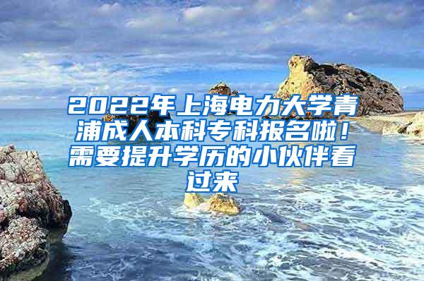 2022年上海电力大学青浦成人本科专科报名啦！需要提升学历的小伙伴看过来