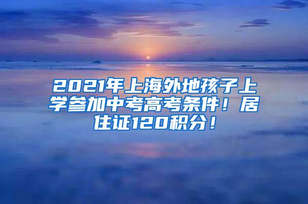 2021年上海外地孩子上学参加中考高考条件！居住证120积分！