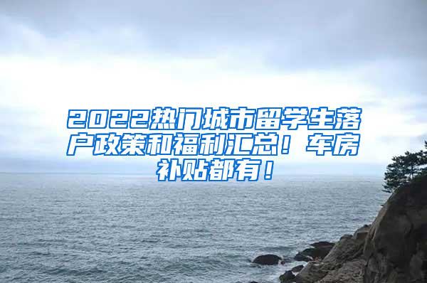 2022热门城市留学生落户政策和福利汇总！车房补贴都有！