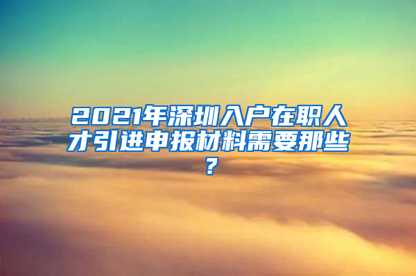 2021年深圳入户在职人才引进申报材料需要那些？