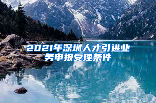 2021年深圳人才引进业务申报受理条件