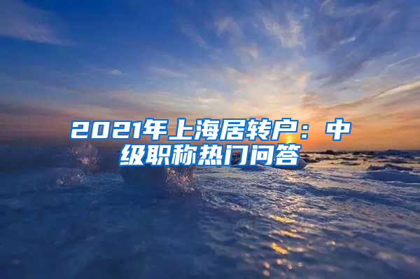 2021年上海居转户：中级职称热门问答