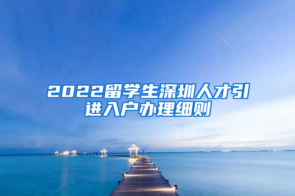 2022留学生深圳人才引进入户办理细则