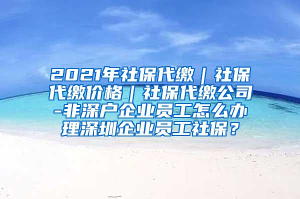 2021年社保代缴｜社保代缴价格｜社保代缴公司-非深户企业员工怎么办理深圳企业员工社保？