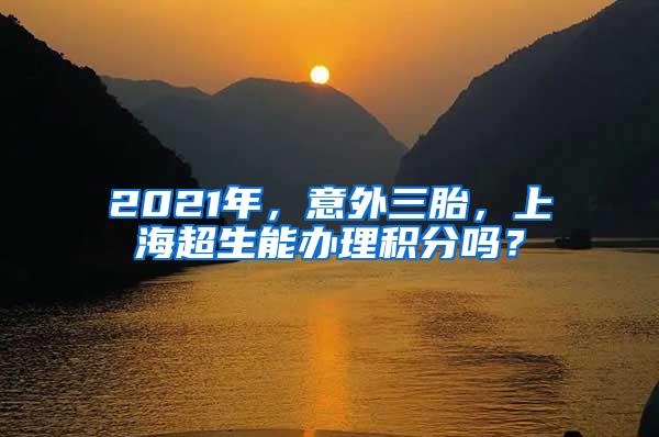 2021年，意外三胎，上海超生能办理积分吗？