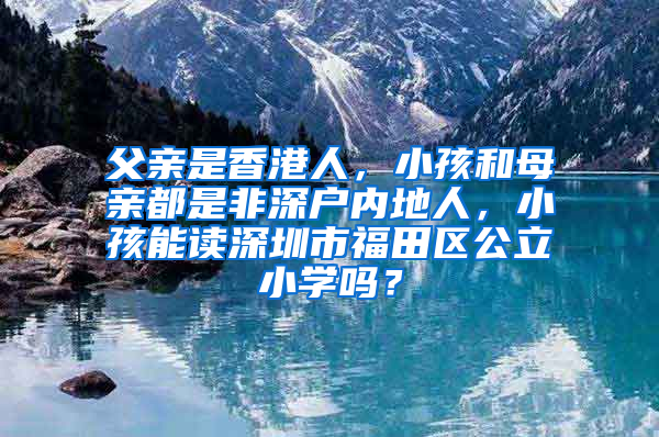 父亲是香港人，小孩和母亲都是非深户内地人，小孩能读深圳市福田区公立小学吗？