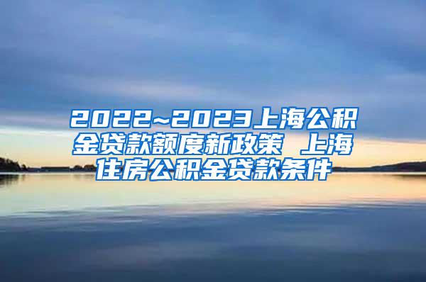 2022~2023上海公积金贷款额度新政策 上海住房公积金贷款条件