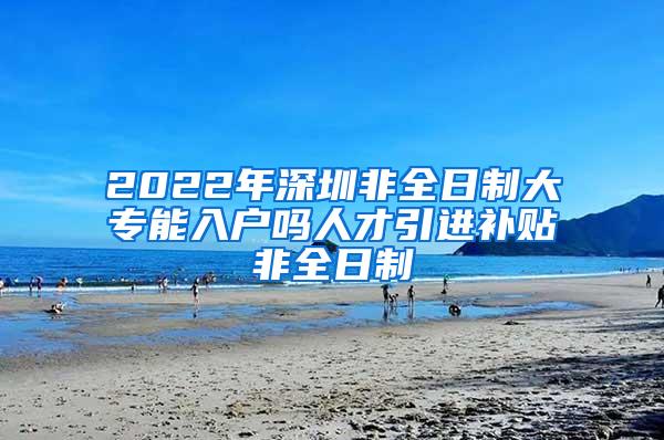 2022年深圳非全日制大专能入户吗人才引进补贴非全日制