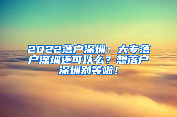 2022落户深圳：大专落户深圳还可以么？想落户深圳别等啦！