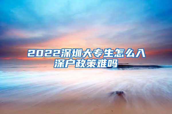 2022深圳大专生怎么入深户政策难吗