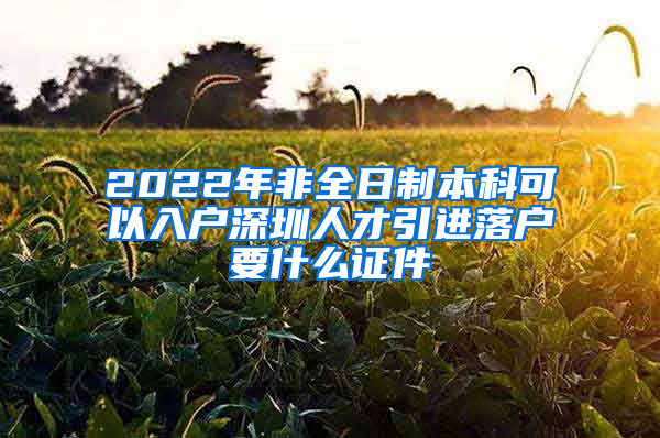 2022年非全日制本科可以入户深圳人才引进落户要什么证件