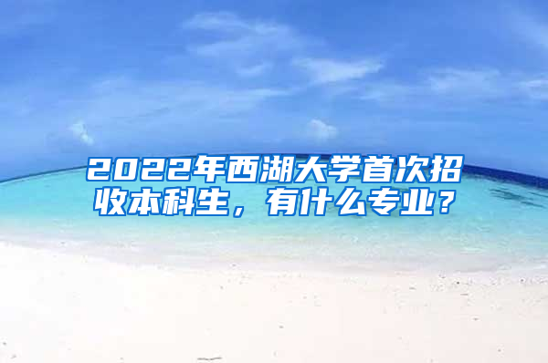 2022年西湖大学首次招收本科生，有什么专业？