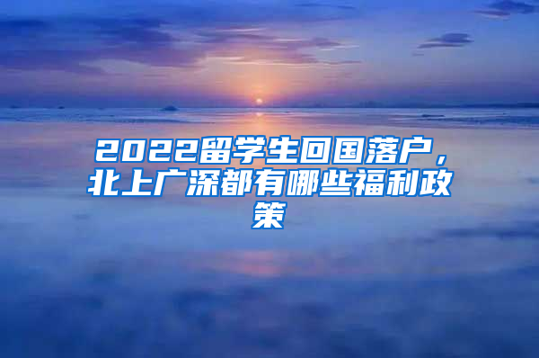 2022留学生回国落户，北上广深都有哪些福利政策