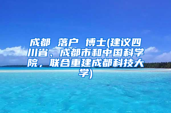 成都 落户 博士(建议四川省、成都市和中国科学院，联合重建成都科技大学)