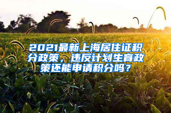 2021最新上海居住证积分政策，违反计划生育政策还能申请积分吗？