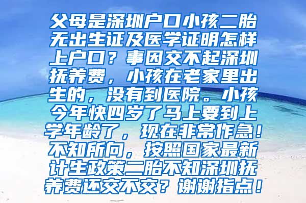 父母是深圳户口小孩二胎无出生证及医学证明怎样上户口？事因交不起深圳抚养费，小孩在老家里出生的，没有到医院。小孩今年快四岁了马上要到上学年龄了，现在非常作急！不知所向，按照国家最新计生政策二胎不知深圳抚养费还交不交？谢谢指点！