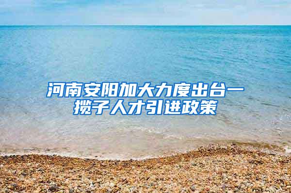 河南安阳加大力度出台一揽子人才引进政策