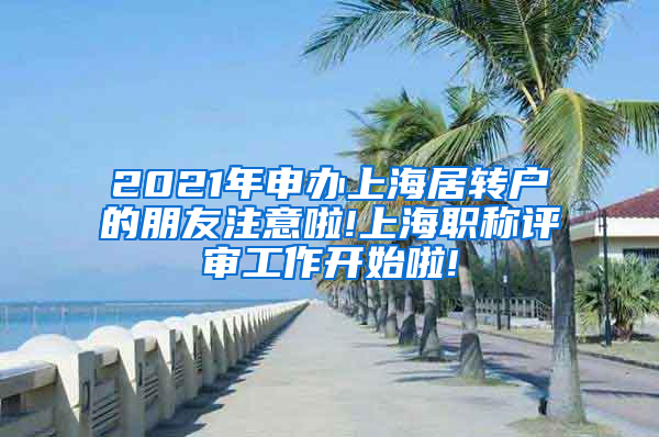 2021年申办上海居转户的朋友注意啦!上海职称评审工作开始啦!