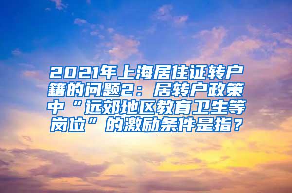 2021年上海居住证转户籍的问题2：居转户政策中“远郊地区教育卫生等岗位”的激励条件是指？