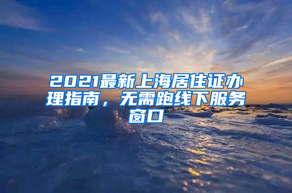 2021最新上海居住证办理指南，无需跑线下服务窗口