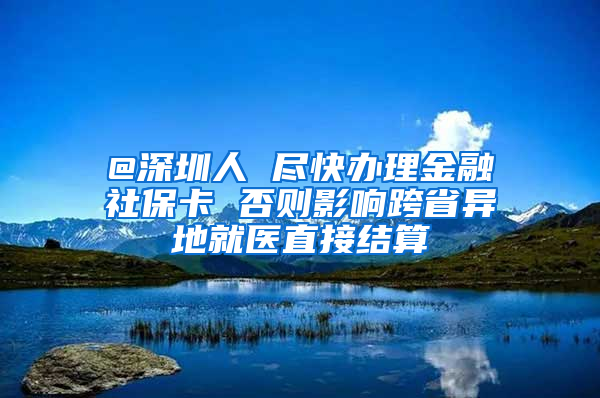 @深圳人 尽快办理金融社保卡 否则影响跨省异地就医直接结算