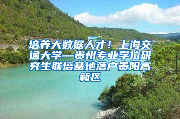 培养大数据人才！上海交通大学—贵州专业学位研究生联培基地落户贵阳高新区