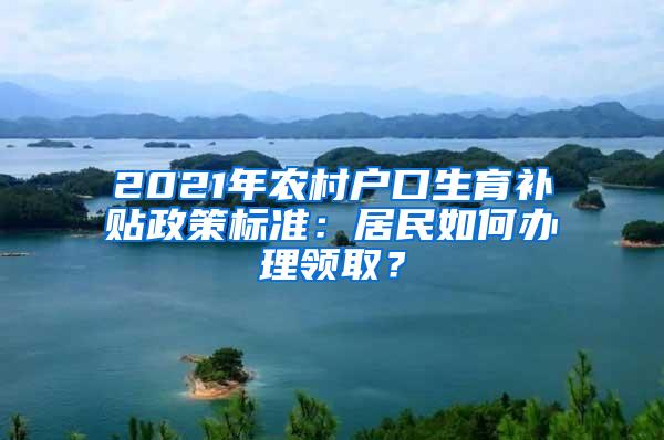 2021年农村户口生育补贴政策标准：居民如何办理领取？