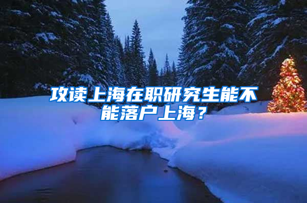 攻读上海在职研究生能不能落户上海？