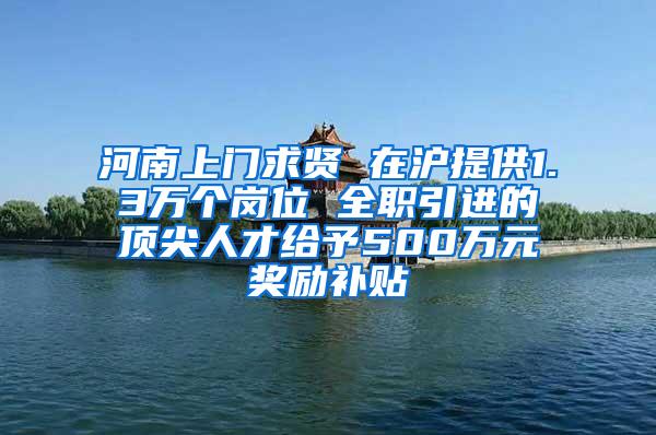 河南上门求贤 在沪提供1.3万个岗位 全职引进的顶尖人才给予500万元奖励补贴