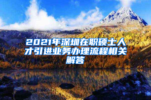 2021年深圳在职硕士人才引进业务办理流程相关解答