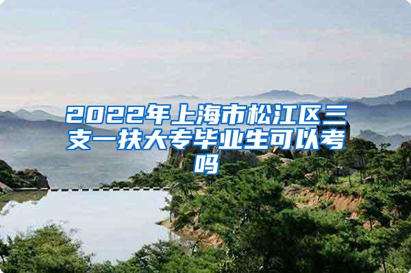 2022年上海市松江区三支一扶大专毕业生可以考吗